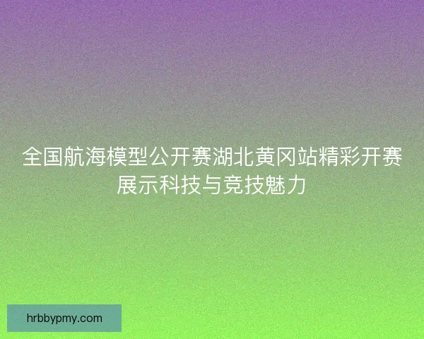 全国航海模型公开赛湖北黄冈站精彩开赛展示科技与竞技魅力