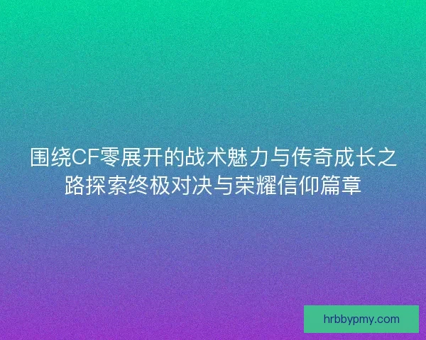 围绕CF零展开的战术魅力与传奇成长之路探索终极对决与荣耀信仰篇章