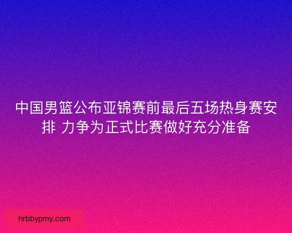 中国男篮公布亚锦赛前最后五场热身赛安排 力争为正式比赛做好充分准备