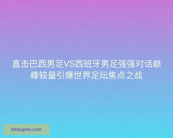 直击巴西男足VS西班牙男足强强对话巅峰较量引爆世界足坛焦点之战