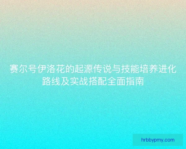 赛尔号伊洛花的起源传说与技能培养进化路线及实战搭配全面指南